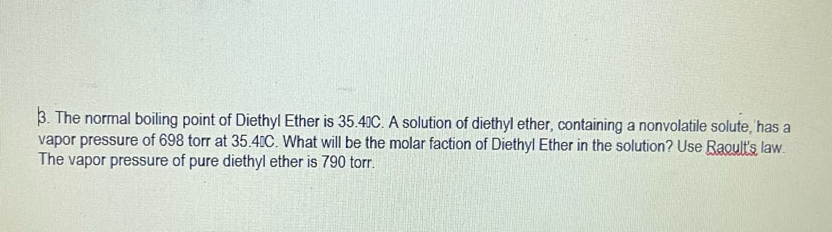 3. The normal boiling point of Diethyl Ether is 35.41C. A solution of diethyl ether, containing a nonvolatile solute, has a
vapor pressure of 698 torr at 35.4IC. What will be the molar faction of Diethyl Ether in the solution? Use Raoult's law.
The vapor pressure of pure diethyl ether is 790 torr.
