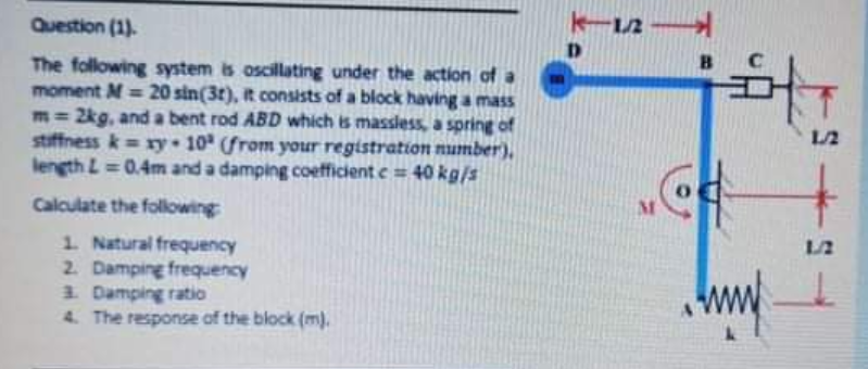 Question (1).
1/2
D.
The following system is oscillating under the action of a
moment M = 20 sin(3t), t consists of a block having a mass
m= 2kg, and a bent rod ABD which is massless, a spring of
stiffness k= ry 10 from your registration number),
length L 0.4m and a damping coefficient e= 40 kg/s
1/2
%3D
Calculate the following
1. Natural frequency
2. Damping frequency
3. Damping ratio
4. The response of the block (m).
1/2
