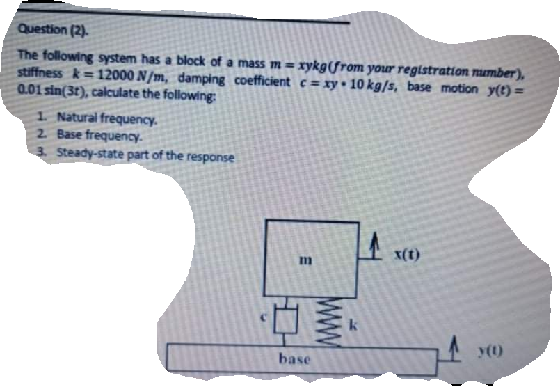 Question (2).
The following system has a block of a mass m = xykg(from your registration mUrnber),
stiffness k= 12000 N/m, damping coefficient c = xy• 10 kg/s, base motion y(t)=
0.01 sin(3t), calculate the following:
%3D
1 Natural frequency.
2 Base frequency.
3. Steady-state part of the response
X(t)
k
y(1)
base
wW
