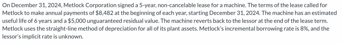 On December 31, 2024, Metlock Corporation signed a 5-year, non-cancelable lease for a machine. The terms of the lease called for
Metlock to make annual payments of $8,482 at the beginning of each year, starting December 31, 2024. The machine has an estimated
useful life of 6 years and a $5,000 unguaranteed residual value. The machine reverts back to the lessor at the end of the lease term.
Metlock uses the straight-line method of depreciation for all of its plant assets. Metlock's incremental borrowing rate is 8%, and the
lessor's implicit rate is unknown.