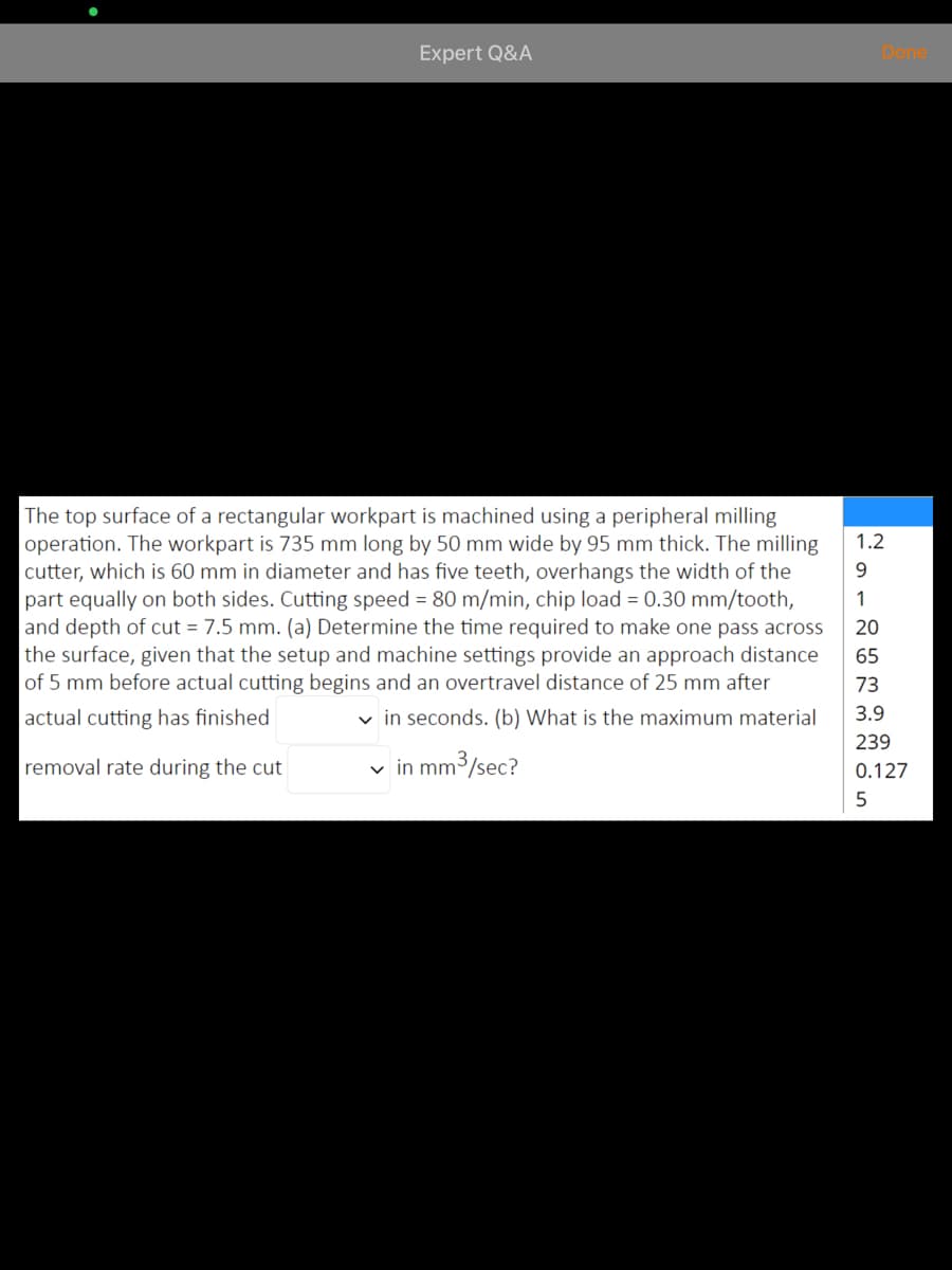 Expert Q&A
Done
The top surface of a rectangular workpart is machined using a peripheral milling
operation. The workpart is 735 mm long by 50 mm wide by 95 mm thick. The milling
cutter, which is 60 mm in diameter and has five teeth, overhangs the width of the
part equally on both sides. Cutting speed = 80 m/min, chip load = 0.30 mm/tooth,
and depth of cut = 7.5 mm. (a) Determine the time required to make one pass across
the surface, given that the setup and machine settings provide an approach distance
of 5 mm before actual cutting begins and an overtravel distance of 25 mm after
1.2
9.
20
65
73
actual cutting has finished
v in seconds. (b) What is the maximum material
3.9
239
removal rate during the cut
v in mm3/sec?
0.127
5
