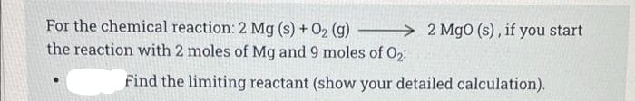 For the chemical reaction: 2 Mg (s) + O2 (g)
→ 2 Mg0 (s), if you start
the reaction with 2 moles of Mg and 9 moles of O2:
Find the limiting reactant (show your detailed calculation).
