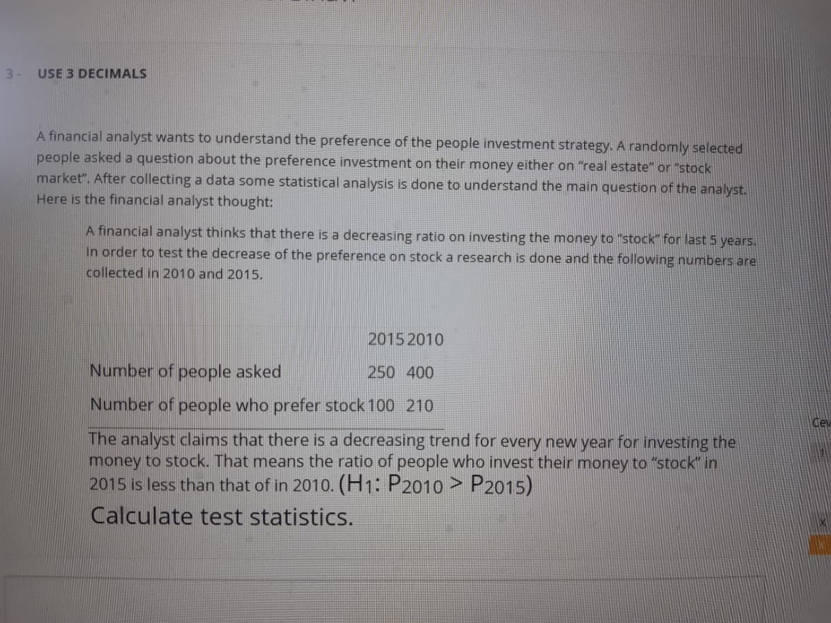 3-
USE 3 DECIMALS
A financial analyst wants to understand the preference of the people investment strategy. A randomly selected
people asked a question about the preference investment on their money either on "real estate" or "stock
market". After collecting a data some statistical analysis is done to understand the main question of the analyst.
Here is the financial analyst thought:
A financial analyst thinks that there is a decreasing ratio on investing the money to "stock" for last 5 years.
In order to test the decrease of the preference on stock a research is done and the following numbers are
collected in 2010 and 2015.
2015 2010
Number of people asked
250 400
Number of people who prefer stock 100 210
Ce
The analyst claims that there is a decreasing trend for every new year for investing the
money to stock. That means the ratio of people who invest their money to "stock" in
2015 is less than that of in 2010. (H1: P2010 > P2015)
Calculate test statistics.
