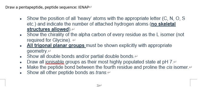 Draw a pentapeptide, peptide sequence: IENAP
Show the position of all 'heavy' atoms with the appropriate letter (C, N, O, S
etc.) and indicate the number of attached hydrogen atoms (no skeletal
structures allowed).-
Show the chirality of the alpha carbon of every residue as the L isomer (not
required for Glycine).
All trigonal planar groups must be shown explicitly with appropriate
geometry.
• Show all double bonds and/or partial double bonds.
• Draw all ionisable groups as their most highly populated state at pH 7.4
Make the peptide bond between the fourth residue and proline the cis isomer.-
Show all other peptide bonds as trans.e
