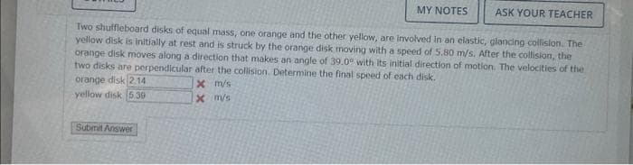 MY NOTES
ASK YOUR TEACHER
Two shuffleboard disks of equal mass, one orange and the other yellow, are involved in an elastic, glancing collision. The
yellow disk is initially at rest and is struck by the orange disk moving with a speed of 5.80 m/s. After the collision, the
orange disk moves along a direction that makes an angle of 39.0° with its initial direction of motion. The velocities of the
two disks are perpendicular after the collision. Determine the final speed of each disk.
x m/s
x
m/s
orange disk 2.14
yellow disk 5.39
Submit Answer