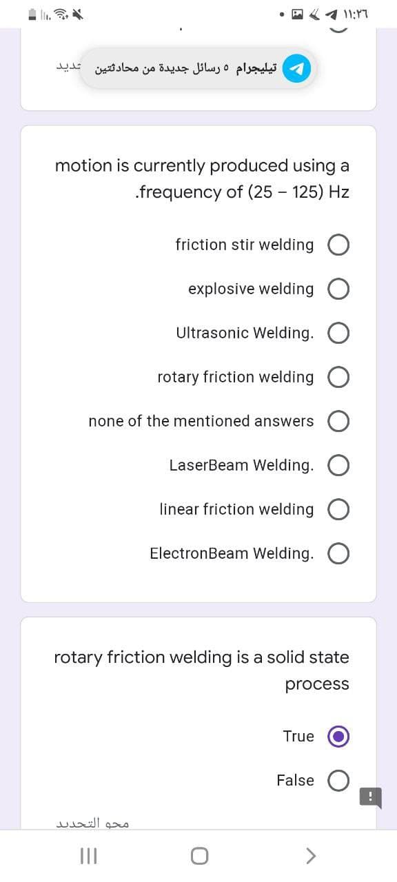 1 11:17
تیليجرام 5 رسائل جديدة من محادثتین شدید
motion is currently produced using a
.frequency of (25 – 125) Hz
friction stir welding O
explosive welding O
Ultrasonic Welding.
rotary friction welding
none of the mentioned answers
LaserBeam Welding.
linear friction welding
ElectronBeam Welding.
rotary friction welding is a solid state
process
True
False
محو التجدید
II
>
