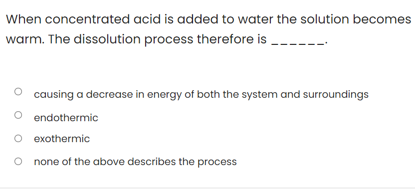 When concentrated acid is added to water the solution becomes
warm. The dissolution process therefore is
causing a decrease in energy of both the system and surroundings
endothermic
exothermic
O none of the above describes the process
