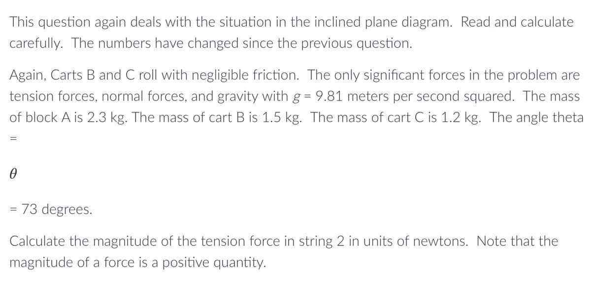 This question again deals with the situation in the inclined plane diagram. Read and calculate
carefully. The numbers have changed since the previous question.
Again, Carts B and C roll with negligible friction. The only significant forces in the problem are
tension forces, normal forces, and gravity with g = 9.81 meters per second squared. The mass
of block A is 2.3 kg. The mass of cart B is 1.5 kg. The mass of cart C is 1.2 kg. The angle theta
= 73 degrees.
Calculate the magnitude of the tension force in string 2 in units of newtons. Note that the
magnitude of a force is a positive quantity.
