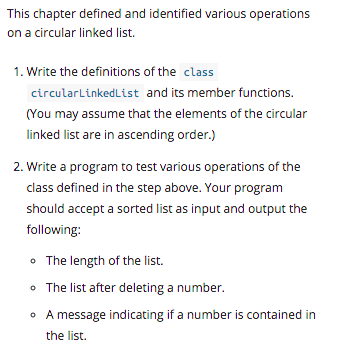This chapter defined and identified various operations
on a circular linked list.
1. Write the definitions of the class
circularlinkedList and its member functions.
(You may assume that the elements of the circular
linked list are in ascending order.)
2. Write a program to test various operations of the
class defined in the step above. Your program
should accept a sorted list as input and output the
following:
• The length of the list.
• The list after deleting a number.
• A message indicating if a number is contained in
the list.
