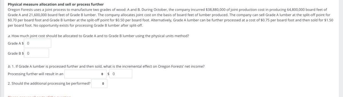 Physical measure allocation and sell or process further
Oregon Forests uses a joint process to manufacture two grades of wood: A and B. During October, the company incurred $38,880,000 of joint production cost in producing 64,800,000 board feet of
Grade A and 21,600,000 board feet of Grade B lumber. The company allocates joint cost on the basis of board feet of lumber produced. The company can sell Grade A lumber at the split-off point for
$0.70 per board foot and Grade B lumber at the split-off point for $0.50 per board foot. Alternatively, Grade A lumber can be further processed at a cost of $0.75 per board foot and then sold for $1.50
per board foot. No opportunity exists for processing Grade B lumber after split-off.
a. How much joint cost should be allocated to Grade A and to Grade B lumber using the physical units method?
Grade A $ 0
Grade B $ 0
b. 1. If Grade A lumber is processed further and then sold, what is the incremental effect on Oregon Forests' net income?
Processing further will result in an
2. Should the additional processing be performed?
$ 0