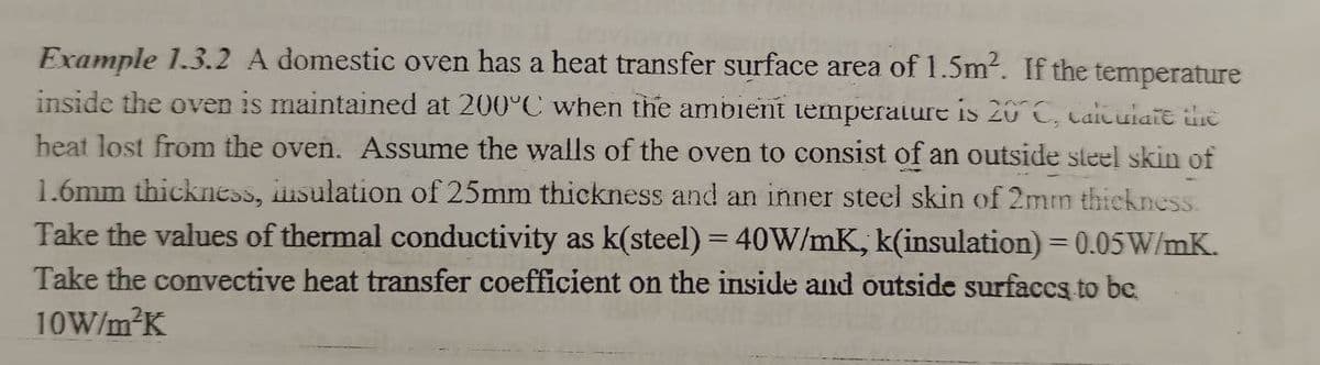 Example 1.3.2 A domestic oven has a heat transfer surface area of 1.5m². If the temperature
inside the oven is maintained at 200°C when the ambient temperature is 20° C, calculate the
heat lost from the oven. Assume the walls of the oven to consist of an outside steel skin of
1.6mm thickness, insulation of 25mm thickness and an inner steel skin of 2mm thickness.
Take the values of thermal conductivity as k(steel) = 40W/mK, k(insulation) = 0.05 W/mK.
Take the convective heat transfer coefficient on the inside and outside surfaces to be
10W/m²K