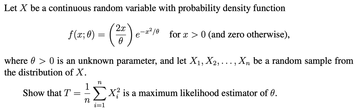 Let X be a continuous random variable with probability density function
2x
f (x; 0) =
-x²/0
for x > 0 (and zero otherwise),
where 0 > 0 is an unknown parameter, and let X1, X2, ...,Xn be a random sample from
the distribution of X.
n
Show that T
>X? is a maximum likelihood estimator of 0.
i=1
