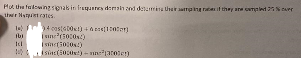 Plot the following signals in frequency domain and determine their sampling rates if they are sampled 25 % over
their Nyquist rates.
)4 cos(400nt) + 6 cos(1000nt)
sinc² (5000nt)
(a)
(b)
(c)
sinc(5000nt)
(d) ( ) sinc(5000nt) + sinc² (3000nt)