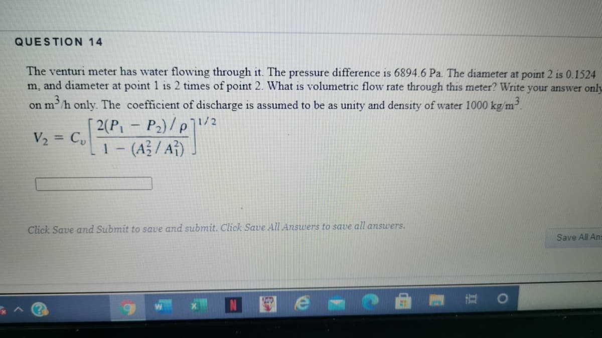 QUESTION 14
The venturi meter has water flowing through it. The pressure difference is 6894.6 Pa. The diameter at point 2 is 0.1524
m, and diameter at point 1 is 2 times of point 2. What is volumetric flow rate through this meter? Write your answer only
on m/h only. The coefficient of discharge is assumed to be as unity and density of water 1000 kg/m.
[2(P - P2)/p]/2
V2 = C,
1- (A / A})
%3D
Click Save and Submit to save and submit. Click Save All Answers to save all answers.
Save All Ans
