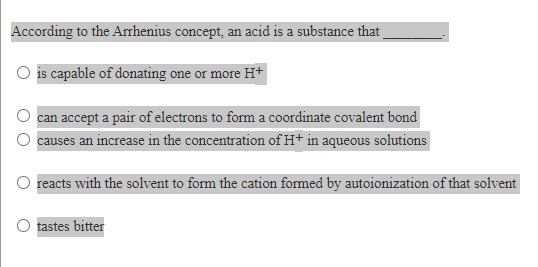 According to the Arrhenius concept, an acid is a substance that
O is capable of donating one or more H+
can accept a pair of electrons to form a coordinate covalent bond
O causes an increase in the concentration of H+ in aqueous solutions
reacts with the solvent to form the cation formed by autoionization of that solvent
O tastes bitter
