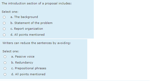 The introduction section of a proposal includes:
Select one:
a. The background
b. Statement of the problem
c. Report organization
d. All points mentioned
Writers can reduce the sentences by avoiding:
Select one:
a. Passive voice
b. Redundancy
c. Prepositional phrases
d. All points mentioned
