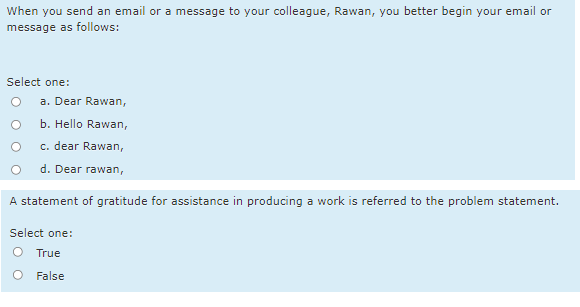 When you send an email or a message to your colleague, Rawan, you better begin your email or
message as follows:
Select one:
a. Dear Rawan,
b. Hello Rawan,
c. dear Rawan,
d. Dear rawan,
A statement of gratitude for assistance in producing a work is referred to the problem statement.
Select one:
True
False
