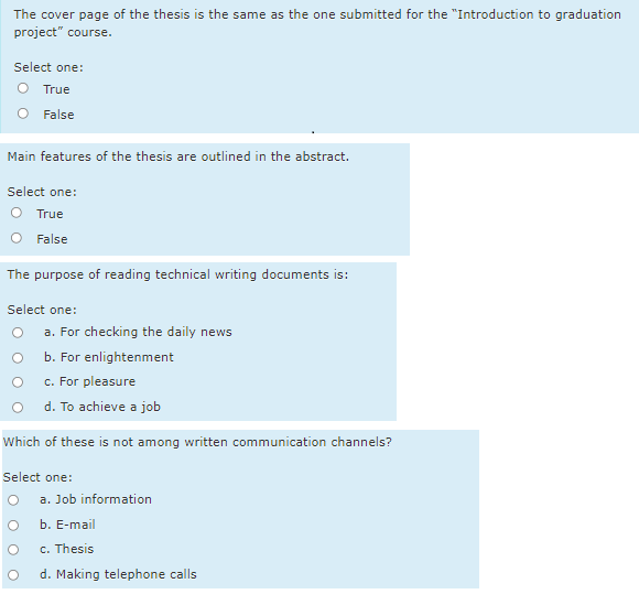 The cover page of the thesis is the same as the one submitted for the "Introduction to graduation
project" course.
Select one:
O True
False
Main features of the thesis are outlined in the abstract.
Select one:
O True
False
The purpose of reading technical writing documents is:
Select one:
a. For checking the daily news
b. For enlightenment
c. For pleasure
d. To achieve a job
Which of these is not among written communication channels?
Select one:
a. Job information
b. E-mail
c. Thesis
d. Making telephone calls
