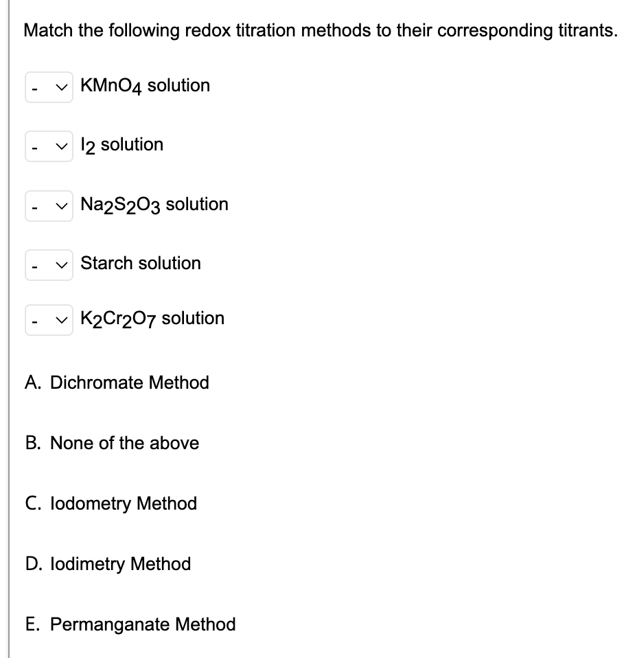 Match the following redox titration methods to their corresponding titrants.
✓KMnO4 solution
✓ 12 solution
✓ Na2S2O3 solution
Starch solution
✓K2Cr2O7 solution
A. Dichromate Method
B. None of the above
C. lodometry Method
D. Iodimetry Method
E. Permanganate Method
I
