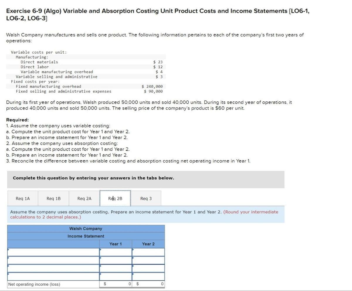Exercise 6-9 (Algo) Variable and Absorption Costing Unit Product Costs and Income Statements [LO6-1,
LO6-2, LO6-3]
Walsh Company manufactures and sells one product. The following information pertains to each of the company's first two years of
operations:
Variable costs per unit:
Manufacturing:
Direct materials
Direct labor
Variable manufacturing overhead
Variable selling and administrative
Fixed costs per year:
$ 23
$ 12
$ 4
$ 3
Fixed manufacturing overhead
Fixed selling and administrative expenses
$ 240,000
$ 90,000
During its first year of operations, Walsh produced 50,000 units and sold 40,000 units. During its second year of operations, it
produced 40,000 units and sold 50,000 units. The selling price of the company's product is $60 per unit.
Required:
1. Assume the company uses variable costing:
a. Compute the unit product cost for Year 1 and Year 2.
b. Prepare an income statement for Year 1 and Year 2.
2. Assume the company uses absorption costing:
a. Compute the unit product cost for Year 1 and Year 2.
b. Prepare an income statement for Year 1 and Year 2.
3. Reconcile the difference between variable costing and absorption costing net operating income in Year 1.
Complete this question by entering your answers in the tabs below.
Req 1A
Req 1B
Req 2A
Req 2B
Req 3
Assume the company uses absorption costing. Prepare an income statement for Year 1 and Year 2. (Round your intermediate
calculations to 2 decimal places.)
Walsh Company
Income Statement
Year 1
Year 2
Net operating income (loss)
$
0 $
0