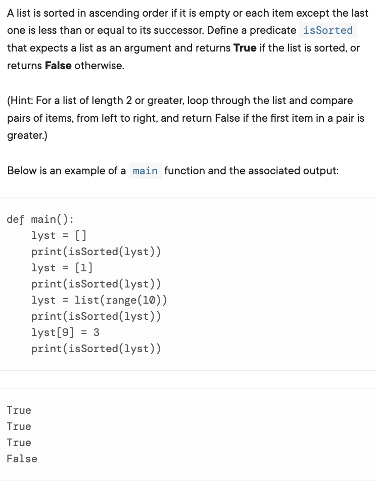 A list is sorted in ascending order if it is empty or each item except the last
one is less than or equal to its successor. Define a predicate isSorted
that expects a list as an argument and returns True if the list is sorted, or
returns False otherwise.
(Hint: For a list of length 2 or greater, loop through the list and compare
pairs of items, from left to right, and return False if the first item in a pair is
greater.)
Below is an example of a main function and the associated output:
def main():
lyst =
print(isSorted(lyst))
lyst = [1]
print(isSorted(lyst))
lyst = list(range(10))
print(isSorted(lyst))
lyst[9] = 3
print(isSorted(lyst))
%3D
True
True
True
False
