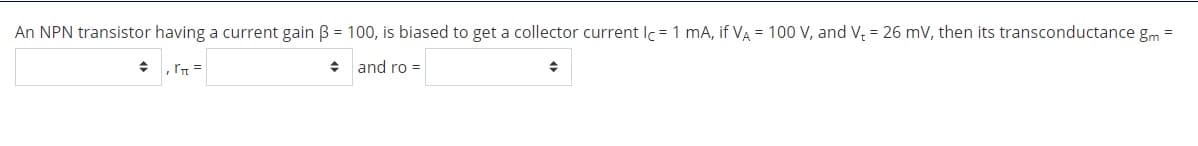 An NPN transistor having a current gain B = 100, is biased to get a collector current Ic = 1 mA, if VA = 100 V, and V, = 26 mV, then its transconductance gm =
and ro =
