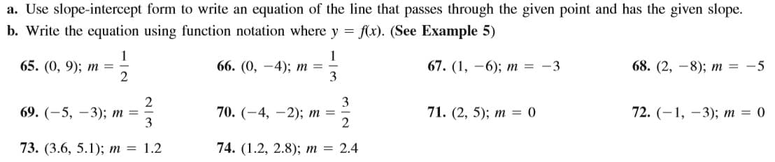 a. Use slope-intercept form to write an equation of the line that passes through the given point and has the given slope.
b. Write the equation using function notation where y = f(x). (See Example 5)
1
65. (0, 9); т 3D
2
1
66. (0, —4); т 3D
3
67. (1, —6); т %3D —3
68. (2, —8); т 3D
-5
69. (—5, —3); т %3D
3
70. (—4, —2); т —D
71. (2, 5); т — 0
72. (-1, —3); т %3D 0
73. (3.6, 5.1); т %3D1.2
74. (1.2, 2.8); т %3 2.4
