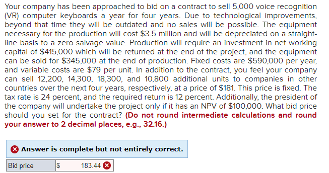 Your company has been approached to bid on a contract to sell 5,000 voice recognition
(VR) computer keyboards a year for four years. Due to technological improvements,
beyond that time they will be outdated and no sales will be possible. The equipment
necessary for the production will cost $3.5 million and will be depreciated on a straight-
line basis to a zero salvage value. Production will require an investment in net working
capital of $415,000 which will be returned at the end of the project, and the equipment
can be sold for $345,000 at the end of production. Fixed costs are $590,000 per year,
and variable costs are $79 per unit. In addition to the contract, you feel your company
can sell 12,200, 14,300, 18,300, and 10,800 additional units to companies in other
countries over the next four years, respectively, at a price of $181. This price is fixed. The
tax rate is 24 percent, and the required return is 12 percent. Additionally, the president of
the company will undertake the project only if it has an NPV of $100,000. What bid price
should you set for the contract? (Do not round intermediate calculations and round
your answer to 2 decimal places, e.g., 32.16.)
Answer is complete but not entirely correct.
Bid price
$ 183.44 X