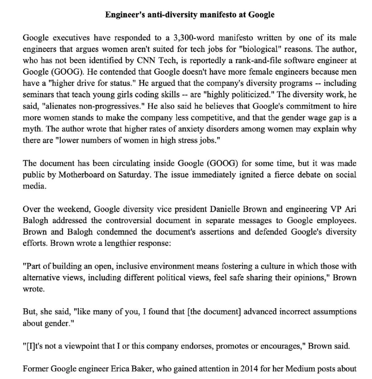 Engineer's anti-diversity manifesto at Google
Google executives have responded to a 3,300-word manifesto written by one of its male
engineers that argues women aren't suited for tech jobs for "biological" reasons. The author,
who has not been identified by CNN Tech, is reportedly a rank-and-file software engineer at
Google (GOOG). He contended that Google doesn't have more female engineers because men
have a "higher drive for status." He argued that the company's diversity programs -- including
seminars that teach young girls coding skills are "highly politicized." The diversity work, he
said, "alienates non-progressives." He also said he believes that Google's commitment to hire
more women stands to make the company less competitive, and that the gender wage gap is a
myth. The author wrote that higher rates of anxiety disorders among women may explain why
there are "lower numbers of women in high stress jobs."
The document has been circulating inside Google (GOOG) for some time, but it was made
public by Motherboard on Saturday. The issue immediately ignited a fierce debate on social
media.
Over the weekend, Google diversity vice president Danielle Brown and engineering VP Ari
Balogh addressed the controversial document in separate messages to Google employees.
Brown and Balogh condemned the document's assertions and defended Google's diversity
efforts. Brown wrote a lengthier response:
"Part of building an open, inclusive environment means fostering a culture in which those with
alternative views, including different political views, feel safe sharing their opinions," Brown
wrote.
But, she said, "like many of you, I found that [the document] advanced incorrect assumptions
about gender."
"[I]t's not a viewpoint that I or this company endorses, promotes or encourages," Brown said.
Former Google engineer Erica Baker, who gained attention in 2014 for her Medium posts about