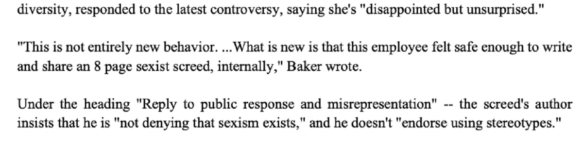 diversity, responded to the latest controversy, saying she's "disappointed but unsurprised."
"This is not entirely new behavior. ... What is new is that this employee felt safe enough to write
and share an 8 page sexist screed, internally," Baker wrote.
Under the heading "Reply to public response and misrepresentation" the screed's author
insists that he is "not denying that sexism exists," and he doesn't "endorse using stereotypes."