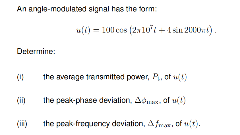 An angle-modulated signal has the form:
Determine:
(i)
(ii)
(iii)
u(t) = 100 cos (2π107t + 4 sin 2000πt).
the average transmitted power, Pt, of u(t)
the peak-phase deviation, Aomax, of u(t)
the peak-frequency deviation, Afmax, of u(t).