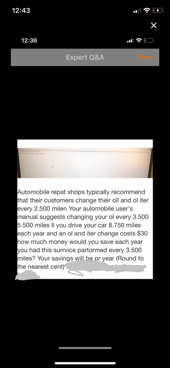 12:43
12:36
Expert Q&A
Done
Automobile repat shops typically recommend
that their customers change their oll and ol iter
every 2.500 milen Your aulomobile user's
manual suggests changing your ol every 3.500
5.500 miles Il you drive your car 8.750 miles
each year and an ol and iter change costs $30
how much money would you save each year
you had this surrvice partormed every 3.500
miles? Your savings will be pr year (Round to
the nearest cent)
