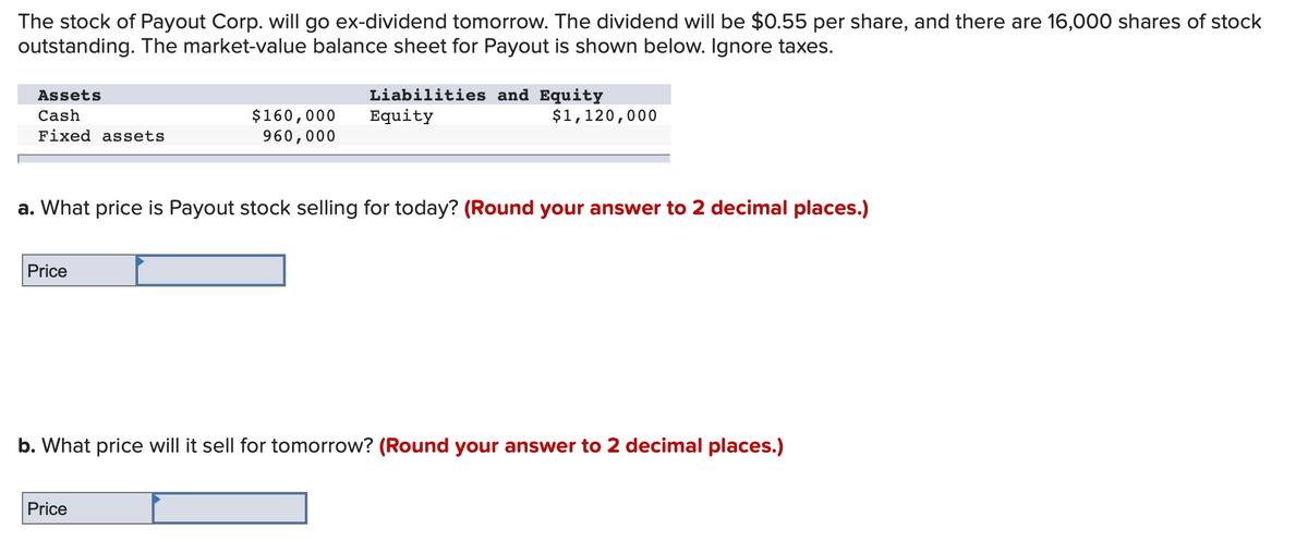 The stock of Payout Corp. will go ex-dividend tomorrow. The dividend will be $0.55 per share, and there are 16,000 shares of stock
outstanding. The market-value balance sheet for Payout is shown below. Ignore taxes.
Liabilities and Equity
Equity
Assets
$160,000
960,000
Cash
$1,120,000
Fixed assets
a. What price is Payout stock selling for today? (Round your answer to 2 decimal places.)
Price
b. What price will it sell for tomorrow? (Round your answer to 2 decimal places.)
Price
