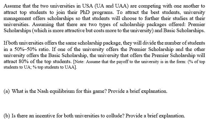 Assume that the two universities in USA (UA and UAA) are competing with one another to
attract top students to join their PhD programs. To attract the best students, university
management offers scholarships so that students will choose to further their studies at their
universities. Assuming that there are two types of scholarship packages offered: Premier
Scholarships (which is more attractive but costs more to the university) and Basic Scholarships.
If both universities offers the same scholarship package, they will divide the number of students
in a 50%-50% ratio. If one of the university offers the Premier Scholarship and the other
university offers the Basic Scholarship, the university that offers the Premier Scholarship will
attract 80% of the top students. [Note: Assume that the payoff to the university is in the form: (% of top
students to UA; % top students to UAA].
(a) What is the Nash equilibrium for this game? Provide a brief explanation.
(b) Is there an incentive for both universities to collude? Provide a brief explanation.
