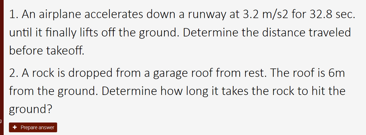 9
1. An airplane accelerates down a runway at 3.2 m/s2 for 32.8 sec.
until it finally lifts off the ground. Determine the distance traveled
before takeoff.
2. A rock is dropped from a garage roof from rest. The roof is 6m
from the ground. Determine how long it takes the rock to hit the
ground?
+ Prepare answer