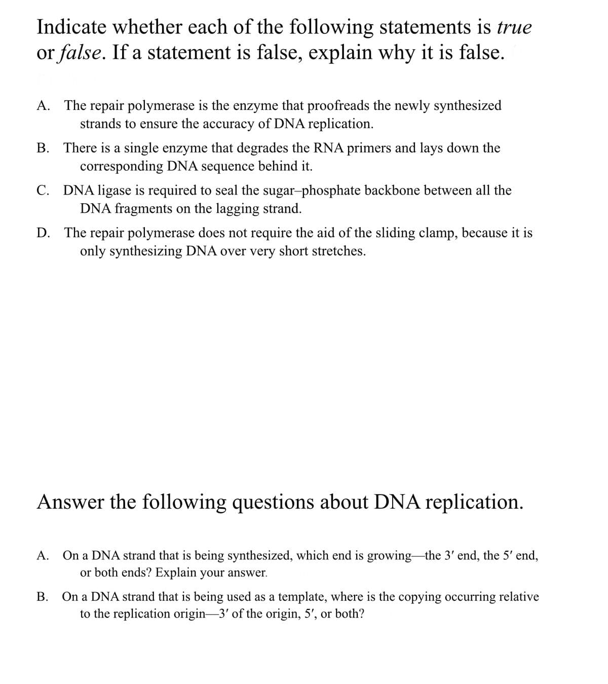 Indicate whether each of the following statements is true
or false. If a statement is false, explain why it is false.
A. The repair polymerase is the enzyme that proofreads the newly synthesized
strands to ensure the accuracy of DNA replication.
B. There is a single enzyme that degrades the RNA primers and lays down the
corresponding DNA sequence behind it.
C. DNA ligase is required to seal the sugar-phosphate backbone between all the
DNA fragments on the lagging strand.
D. The repair polymerase does not require the aid of the sliding clamp, because it is
only synthesizing DNA over very short stretches.
Answer the following questions about DNA replication.
On a DNA strand that is being synthesized, which end is growing the 3' end, the 5' end,
or both ends? Explain your answer.
А.
B. On a DNA strand that is being used as a template, where is the copying occurring relative
to the replication origin-3' of the origin, 5', or both?
