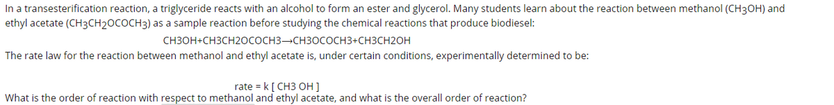 In a transesterification reaction, a triglyceride reacts with an alcohol to form an ester and glycerol. Many students learn about the reaction between methanol (CH3OH) and
ethyl acetate (CH3CH2OCOCH3) as a sample reaction before studying the chemical reactions that produce biodiesel:
CH3OH+CH3CH2OCOCH3 CH3OCOCH3+CH3CH2OH
The rate law for the reaction between methanol and ethyl acetate is, under certain conditions, experimentally determined to be:
rate = k[ CH3 OH ]
What is the order of reaction with respect to methanol and ethyl acetate, and what is the overall order of reaction?
