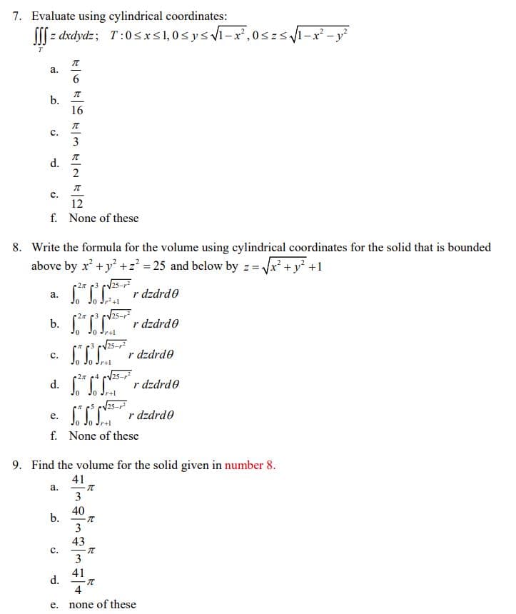 7. Evaluate using cylindrical coordinates:
[[[ z dxdydz; T:0sxs1,0sysvi-x,0szs1-x -y
а.
6.
b.
16
с.
3
d.
2
е.
12
f. None of these
8. Write the formula for the volume using cylindrical coordinates for the solid that is bounded
above by x' +y² +z? = 25 and below by z = Vx + y +1
25-r
"I r dzdrde
а.
b. "I r dzdrde
r+1
V25-
r dzdrde
с.
r+l
d.
2 4 cv25-
r dzdrde
r+l
25-r
CI r dzdrdo
f. None of these
е.
r+l
9. Find the volume for the solid given in number 8.
41
а.
3
40
b.
43
с.
3
41
d.
4
e. none of these
3.
