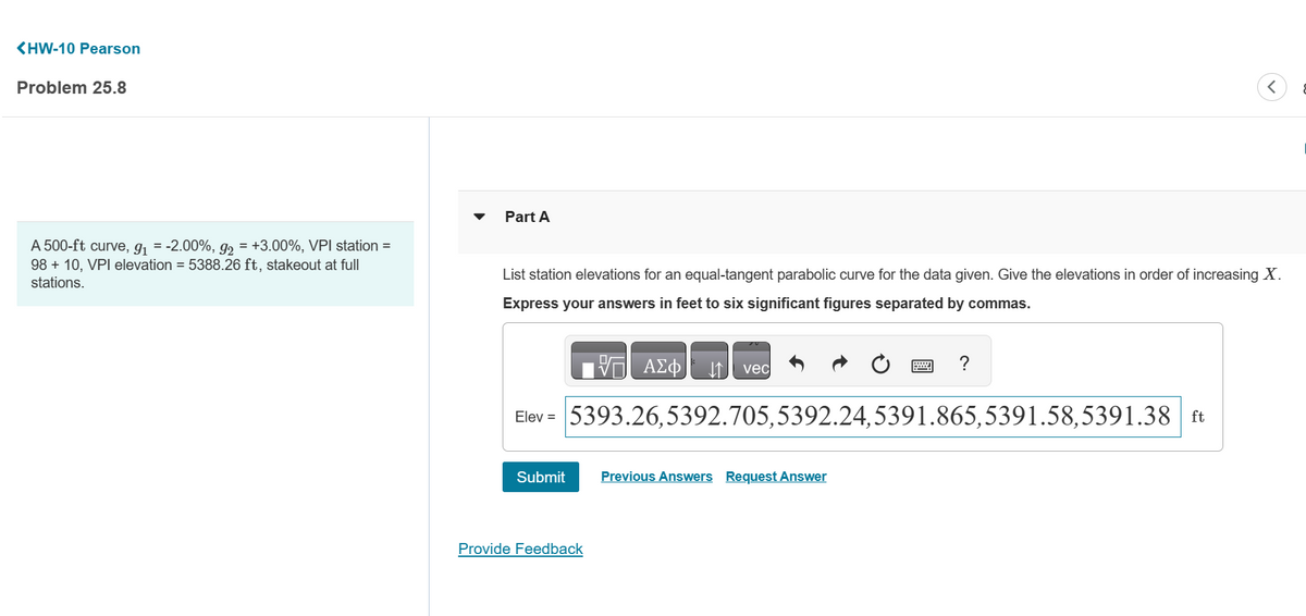 <HW-10 Pearson
Problem 25.8
A 500-ft curve, g₁ = -2.00%, g₂ = +3.00%, VPI station =
98 + 10, VPI elevation = 5388.26 ft, stakeout at full
stations.
Part A
List station elevations for an equal-tangent parabolic curve for the data given. Give the elevations in order of increasing X.
Express your answers in feet to six significant figures separated by commas.
VG ΑΣΦ
Submit
vec
Elev = 5393.26,5392.705,5392.24,5391.865,5391.58,5391.38 ft
Provide Feedback
?
Previous Answers Request Answer
<