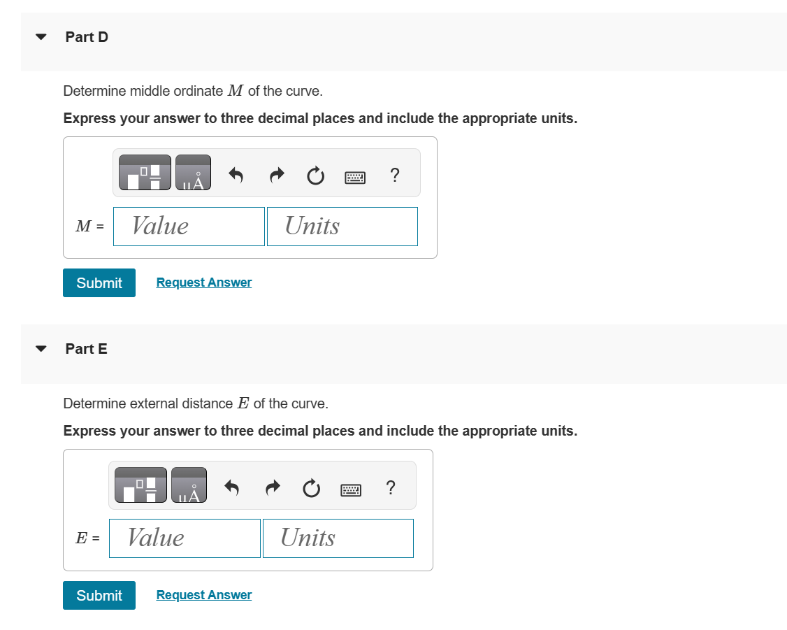 Part D
Determine middle ordinate M of the curve.
Express your answer to three decimal places and include the appropriate units.
M =
Submit Request Answer
Part E
Value
E =
Determine external distance E of the curve.
Express your answer to three decimal places and include the appropriate units.
Value
Units
Submit Request Answer
?
Units
?