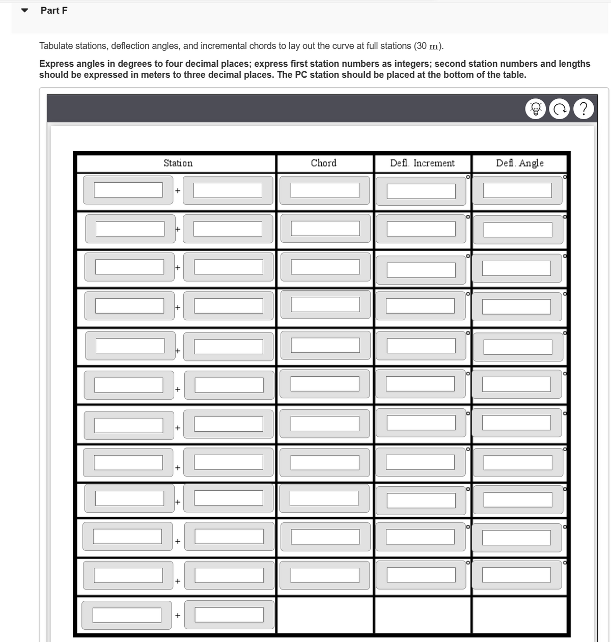 Part F
Tabulate stations, deflection angles, and incremental chords to lay out the curve at full stations (30 m).
Express angles in degrees to four decimal places; express first station numbers as integers; second station numbers and lengths
should be expressed in meters o three decimal places. The PC station should be placed at the bottom of the table.
Station
+
[[[[[[[
+
[[[[|]][[[[
Defl. Increment
C?
1111111111