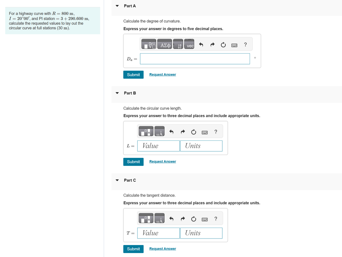 For a highway curve with R = 800 m,
I = 20°00', and Pl station = 3+290.600 m,
calculate the requested values to lay out the
circular curve at full stations (30 m).
Part A
Calculate the degree of curvature.
Express your answer in degrees to five decimal places.
Da =
Submit
Part B
L =
Part C
Calculate the circular curve length.
Express your answer to three decimal places and include appropriate units.
Request Answer
Submit Request Answer
T =
ΑΣΦ
Value
Submit
Value
↓↑ vec
Request Answer
Units
Calculate the tangent distance.
Express your answer to three decimal places and include appropriate units.
P
Units
?
?
?