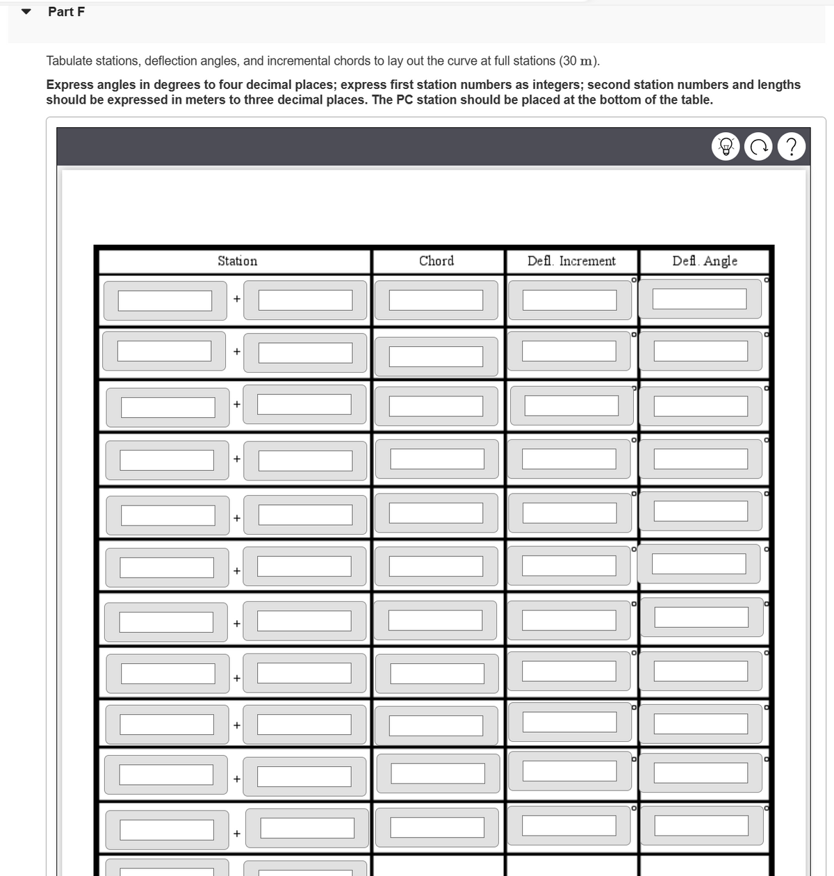 Part F
Tabulate stations, deflection angles, and incremental chords to lay out the curve at full stations (30 m).
Express angles in degrees to four decimal places; express first station numbers as integers; second station numbers and lengths
should be expressed in meters to three decimal places. The PC station should be placed at the bottom of the table.
Station
|||||||||||
+
+
+
[][]]]]]]]
+
+
+
+
+
Chord
11
Defl. Increment
Defl. Angle
C?
O