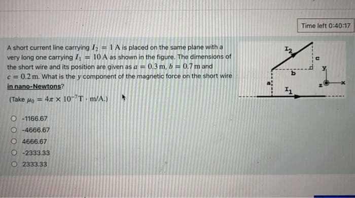 A short current line carrying I₂ = 1 A is placed on the same plane with a
very long one carrying I = 10 A as shown in the figure. The dimensions of
the short wire and its position are given as a = 0.3 m, b= 0.7 m and
c = 0.2 m. What is the y component of the magnetic force on the short wire
in nano-Newtons?
(Take Ho 4 × 10-¹T.m/A.)
-1166.67
O-4666.67
O4666.67
O-2333.33
O2333.33
LV
11
Time left 0:40:17