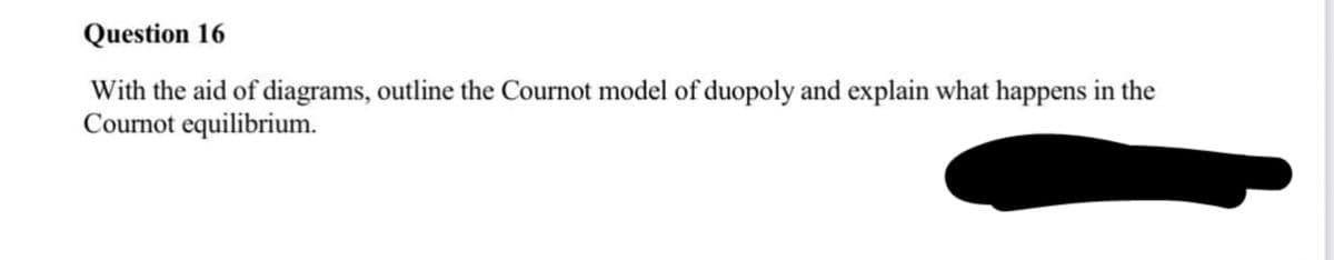 Question 16
With the aid of diagrams, outline the Cournot model of duopoly and explain what happens in the
Cournot equilibrium.