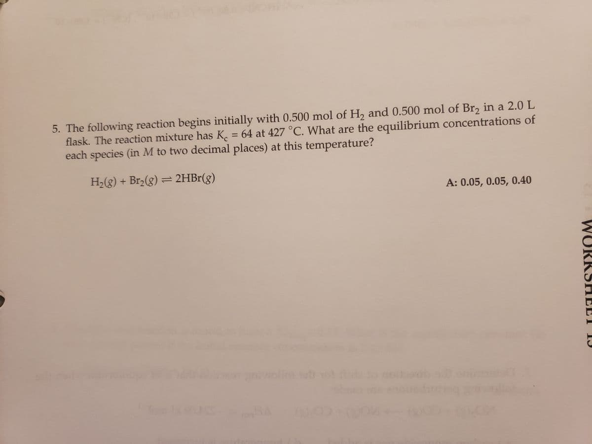 5. The following reaction begins initially with 0.500 mol of H₂ and 0.500 mol of Br₂ in a 2.0 L
flask. The reaction mixture has K = 64 at 427 °C. What are the equilibrium concentrations of
each species (in M to two decimal places) at this temperature?
H₂(g) + Br₂(g) = 2HBr(g)
A: 0.05, 0.05, 0.40