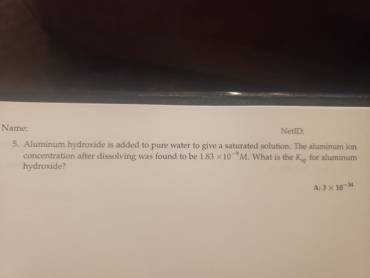 Name:
NetID:
5. Aluminum hydroxide is added to pure water to give a saturated solution. The aluminum ion
concentration after dissolving was found to be 1.83 x 10 M. What is the Ksp for aluminum
hydroxide?
A: 3 x 10-34