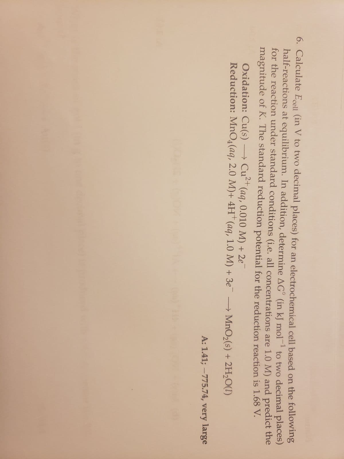 6. Calculate Ecell (in V to two decimal places) for an electrochemical cell based on the following
half-reactions at equilibrium. In addition, determine AG (in kJ mol-¹ to two decimal places)
for the reaction under standard conditions (i.e. all concentrations are 1.0 M) and predict the
magnitude of K. The standard reduction potential for the reduction reaction is 1.68 V.
Oxidation: Cu(s) → Cut (aq, 0.010 M) + 2e
Cu²+
Reduction: MnO4 (aq, 2.0 M)+ 4H+ (aq, 1.0 M) + 3e
MnO₂ (s) + 2H₂O(1)
A: 1.41; -775.74, very large