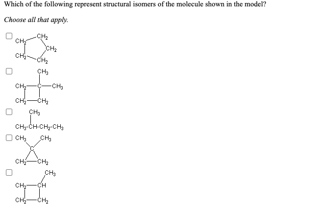 Which of the following represent structural isomers of the molecule shown in the model?
Choose all that apply.
-CH2
CH
CH2
CH2-
CH2
CH3
CH
:C-
-CH3
CH-CH2
CH3
CH3-CH-CH2-CH3
CH3
CH3
CH-
-CH2
CH3
CH;-
FCH
CH-
-CH2
