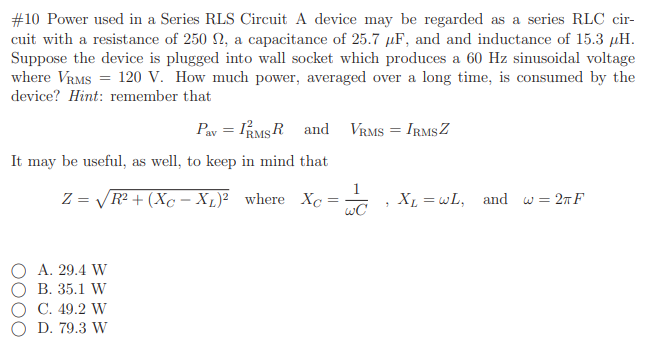 #10 Power used in a Series RLS Circuit A device may be regarded as a series RLC cir-
cuit with a resistance of 250 N, a capacitance of 25.7 µF, and and inductance of 15.3 µH.
Suppose the device is plugged into wall socket which produces a 60 Hz sinusoidal voltage
where VRMS = 120 V. How much power, averaged over a long time, is consumed by the
device? Hint: remember that
Pav = RMSR and VRMS = IRMSZ
It may be useful, as well, to keep in mind that
1
Z = VR + (Xc – Xµ)² where Xc
wC
XL = wL, and w= 2nF
A. 29.4 W
В. 35.1 W
С. 49.2 W
O D. 79.3 W
